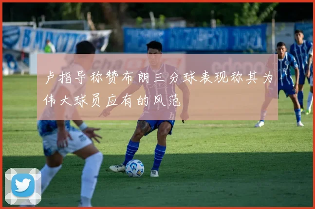 卢指导称赞布朗三分球表现称其为伟大球员应有的风范