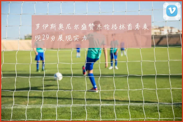 罗伊斯奥尼尔盛赞杰伦格林首秀表现29分展现实力