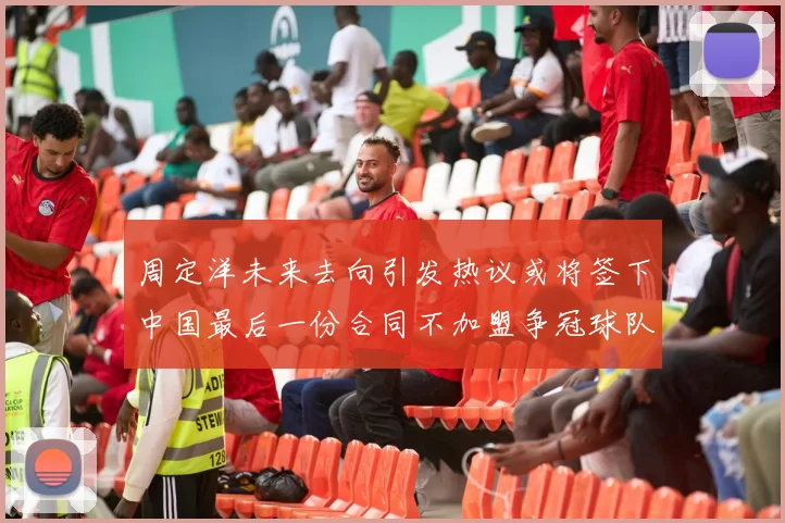 周定洋未来去向引发热议或将签下中国最后一份合同不加盟争冠球队