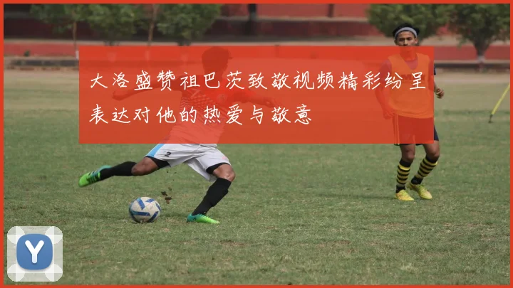 大洛盛赞祖巴茨致敬视频精彩纷呈表达对他的热爱与敬意